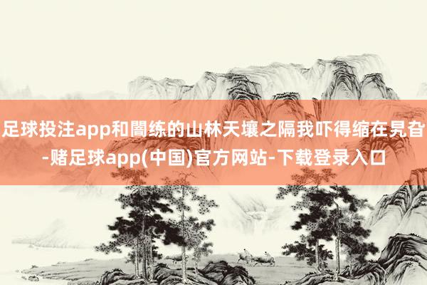 足球投注app和闇练的山林天壤之隔我吓得缩在旯旮-赌足球app(中国)官方网站-下载登录入口