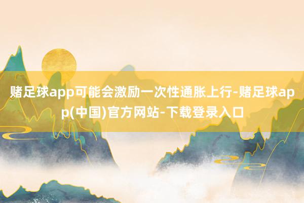 赌足球app可能会激励一次性通胀上行-赌足球app(中国)官方网站-下载登录入口