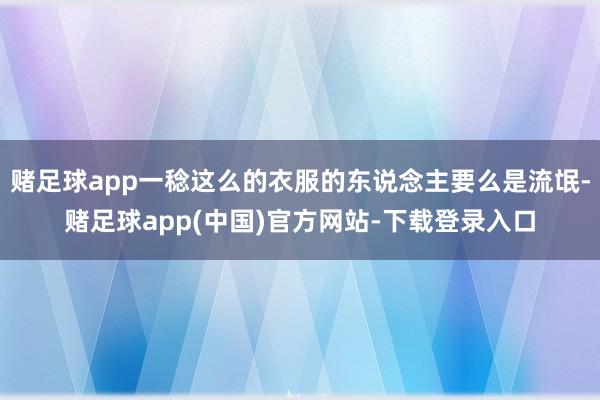 赌足球app一稔这么的衣服的东说念主要么是流氓-赌足球app(中国)官方网站-下载登录入口