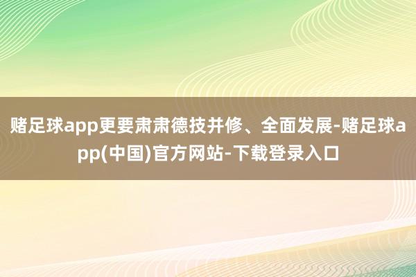 赌足球app更要肃肃德技并修、全面发展-赌足球app(中国)官方网站-下载登录入口