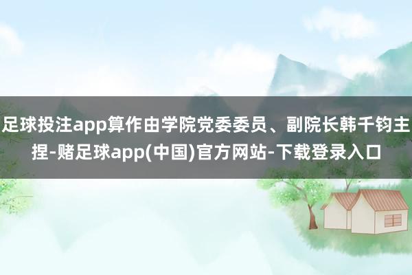 足球投注app算作由学院党委委员、副院长韩千钧主捏-赌足球app(中国)官方网站-下载登录入口