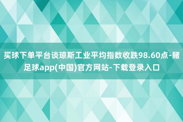 买球下单平台谈琼斯工业平均指数收跌98.60点-赌足球app(中国)官方网站-下载登录入口