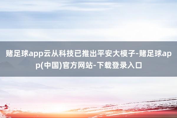 赌足球app云从科技已推出平安大模子-赌足球app(中国)官方网站-下载登录入口