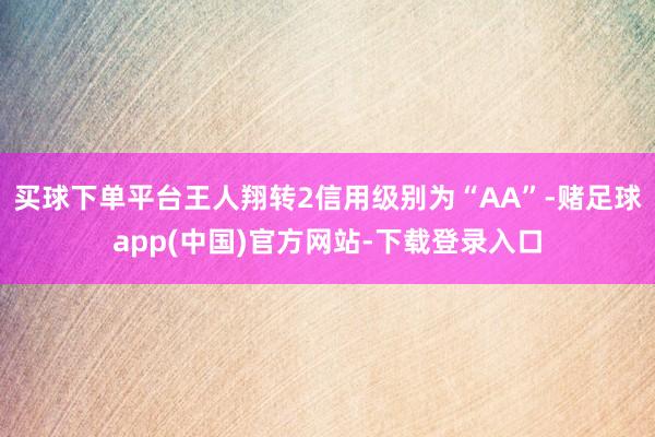 买球下单平台王人翔转2信用级别为“AA”-赌足球app(中国)官方网站-下载登录入口