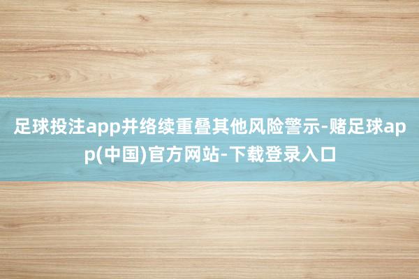 足球投注app并络续重叠其他风险警示-赌足球app(中国)官方网站-下载登录入口