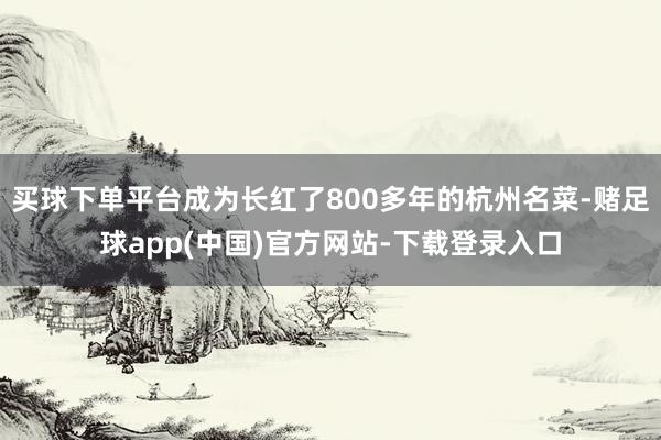 买球下单平台成为长红了800多年的杭州名菜-赌足球app(中国)官方网站-下载登录入口