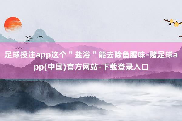 足球投注app这个"盐浴"能去除鱼腥味-赌足球app(中国)官方网站-下载登录入口