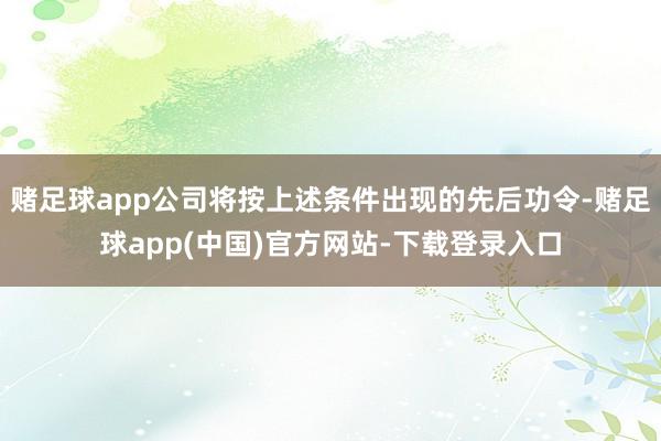 赌足球app公司将按上述条件出现的先后功令-赌足球app(中国)官方网站-下载登录入口