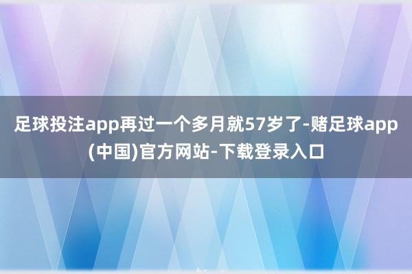 足球投注app再过一个多月就57岁了-赌足球app(中国)官方网站-下载登录入口