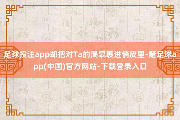 足球投注app却把对Ta的渴慕裹进俏皮里-赌足球app(中国)官方网站-下载登录入口