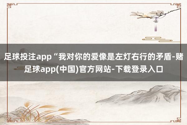 足球投注app“我对你的爱像是左灯右行的矛盾-赌足球app(中国)官方网站-下载登录入口