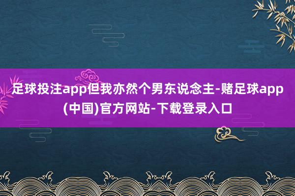 足球投注app但我亦然个男东说念主-赌足球app(中国)官方网站-下载登录入口