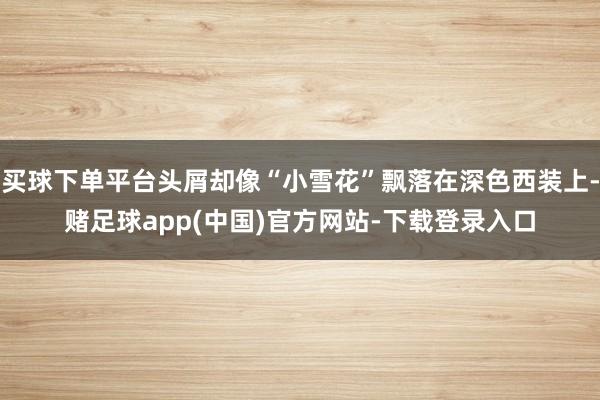 买球下单平台头屑却像“小雪花”飘落在深色西装上-赌足球app(中国)官方网站-下载登录入口