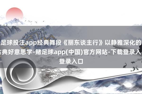 足球投注app经典舞段《丽东谈主行》以静雅深化的古典好意思学-赌足球app(中国)官方网站-下载登录入口