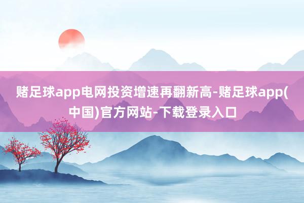 赌足球app电网投资增速再翻新高-赌足球app(中国)官方网站-下载登录入口