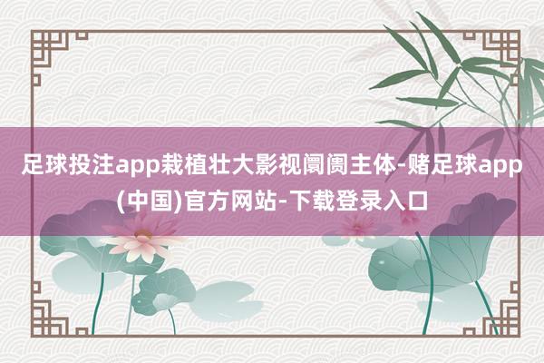 足球投注app栽植壮大影视阛阓主体-赌足球app(中国)官方网站-下载登录入口