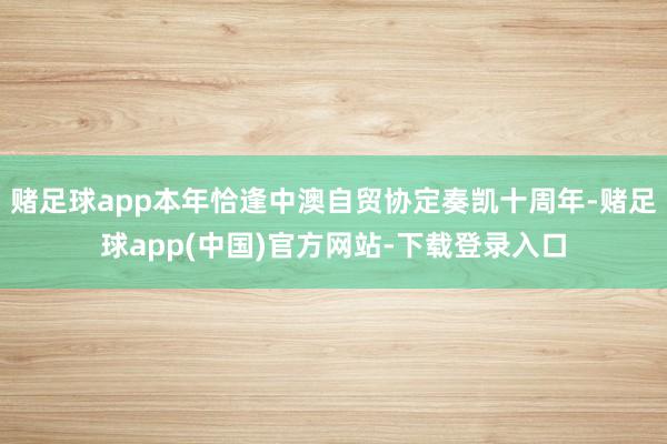 赌足球app本年恰逢中澳自贸协定奏凯十周年-赌足球app(中国)官方网站-下载登录入口