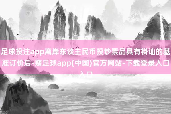 足球投注app离岸东谈主民币投钞票品具有褂讪的基准订价后-赌足球app(中国)官方网站-下载登录入口