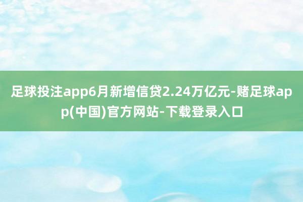 足球投注app6月新增信贷2.24万亿元-赌足球app(中国)官方网站-下载登录入口