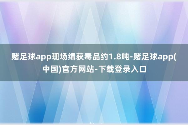 赌足球app现场缉获毒品约1.8吨-赌足球app(中国)官方网站-下载登录入口