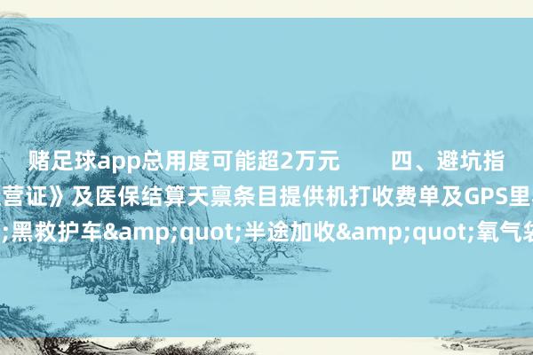 赌足球app总用度可能超2万元        四、避坑指南阐述车辆具备《救护车特准运营证》及医保结算天禀条目提供机打收费单及GPS里程轨迹警惕"黑救护车"半途加收"氧气袋费""被褥费"等套路        -赌足球app(中国)官方网站-下载登录入口