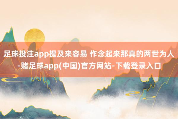 足球投注app提及来容易 作念起来那真的两世为人-赌足球app(中国)官方网站-下载登录入口