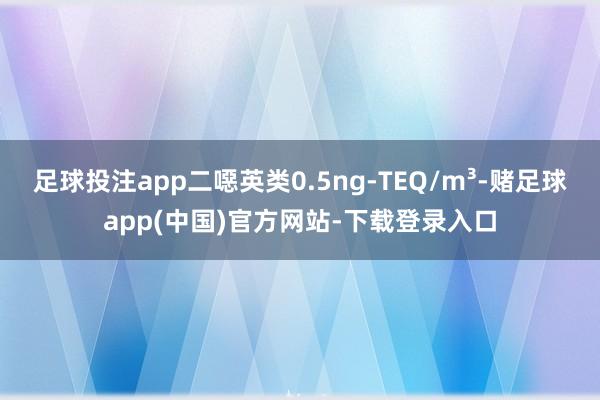 足球投注app二噁英类0.5ng-TEQ/m³-赌足球app(中国)官方网站-下载登录入口