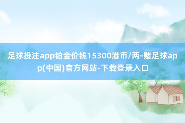 足球投注app铂金价钱15300港币/两-赌足球app(中国)官方网站-下载登录入口