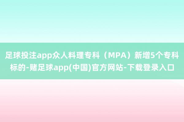 足球投注app众人料理专科（MPA）新增5个专科标的-赌足球app(中国)官方网站-下载登录入口