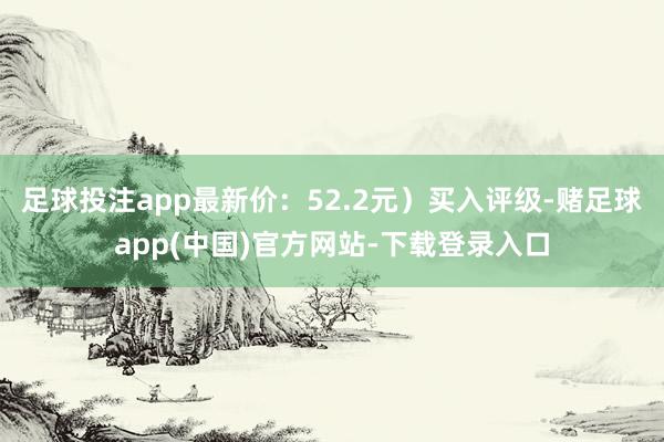 足球投注app最新价：52.2元）买入评级-赌足球app(中国)官方网站-下载登录入口
