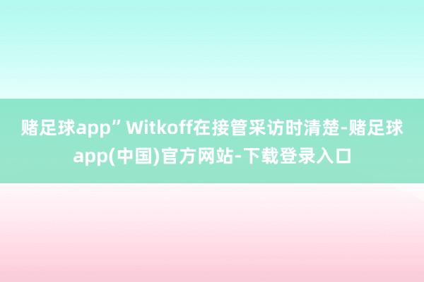 赌足球app”Witkoff在接管采访时清楚-赌足球app(中国)官方网站-下载登录入口