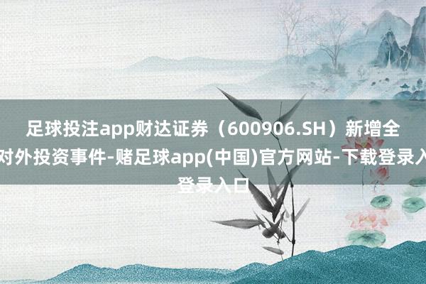 足球投注app财达证券（600906.SH）新增全部对外投资事件-赌足球app(中国)官方网站-下载登录入口