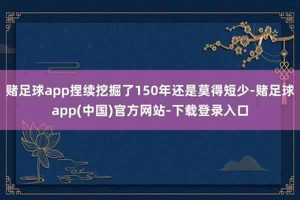 赌足球app捏续挖掘了150年还是莫得短少-赌足球app(中国)官方网站-下载登录入口