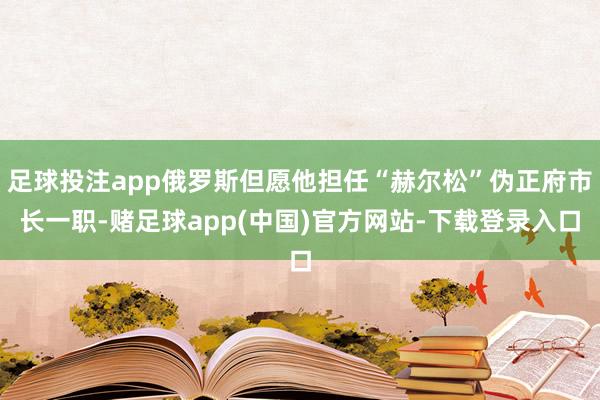足球投注app俄罗斯但愿他担任“赫尔松”伪正府市长一职-赌足球app(中国)官方网站-下载登录入口