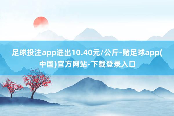 足球投注app进出10.40元/公斤-赌足球app(中国)官方网站-下载登录入口