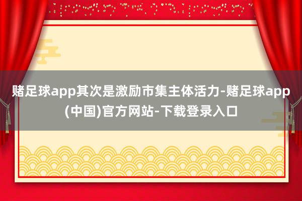赌足球app其次是激励市集主体活力-赌足球app(中国)官方网站-下载登录入口