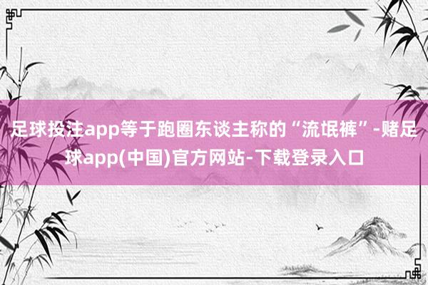 足球投注app等于跑圈东谈主称的“流氓裤”-赌足球app(中国)官方网站-下载登录入口