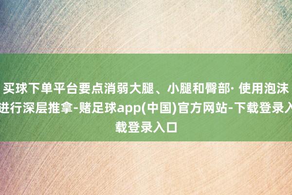买球下单平台要点消弱大腿、小腿和臀部· 使用泡沫轴进行深层推拿-赌足球app(中国)官方网站-下载登录入口