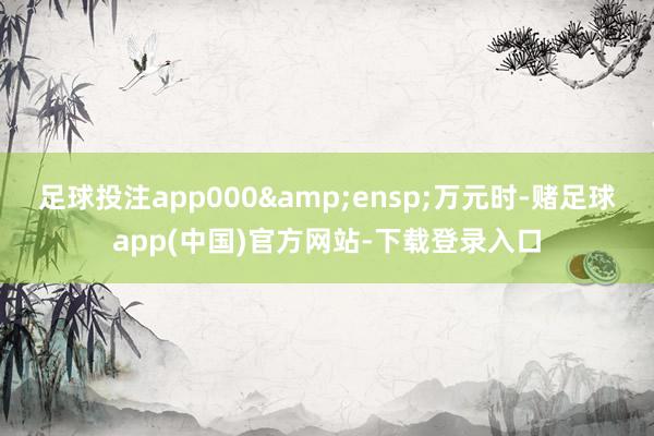 足球投注app000 万元时-赌足球app(中国)官方网站-下载登录入口