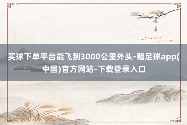 买球下单平台能飞到3000公里外头-赌足球app(中国)官方网站-下载登录入口