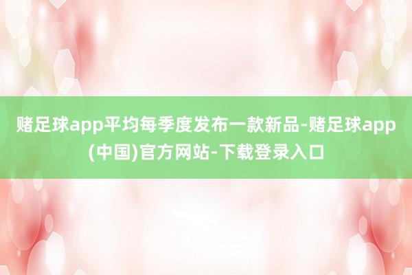 赌足球app平均每季度发布一款新品-赌足球app(中国)官方网站-下载登录入口
