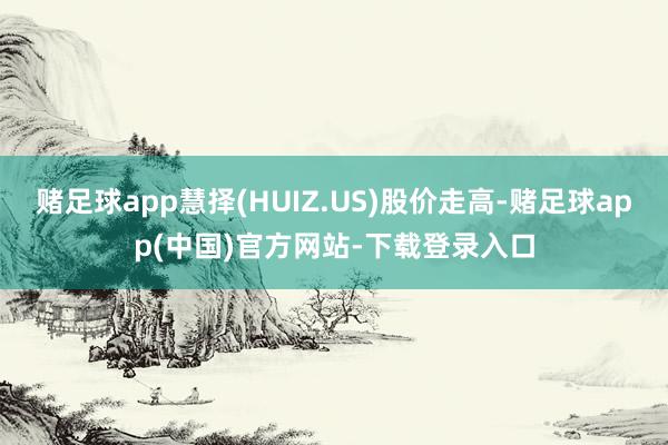 赌足球app慧择(HUIZ.US)股价走高-赌足球app(中国)官方网站-下载登录入口