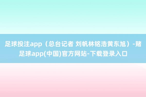 足球投注app(总台记者 刘帆林铭浩黄东旭)-赌足球app(中国)官方网站-下载登录入口
