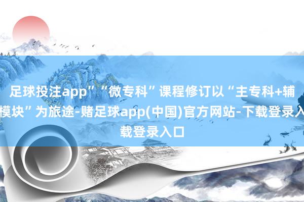 足球投注app”“微专科”课程修订以“主专科+辅修模块”为旅途-赌足球app(中国)官方网站-下载登录入口