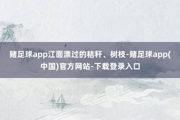 赌足球app江面漂过的秸秆、树枝-赌足球app(中国)官方网站-下载登录入口