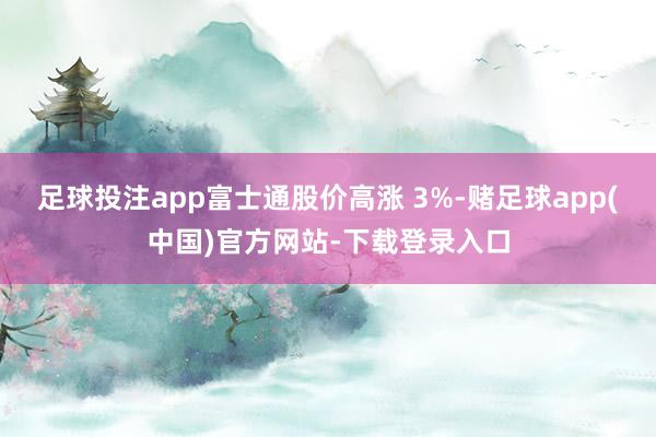 足球投注app富士通股价高涨 3%-赌足球app(中国)官方网站-下载登录入口