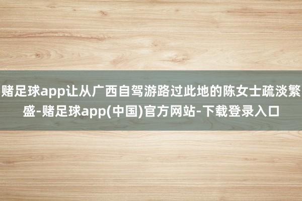 赌足球app让从广西自驾游路过此地的陈女士疏淡繁盛-赌足球app(中国)官方网站-下载登录入口