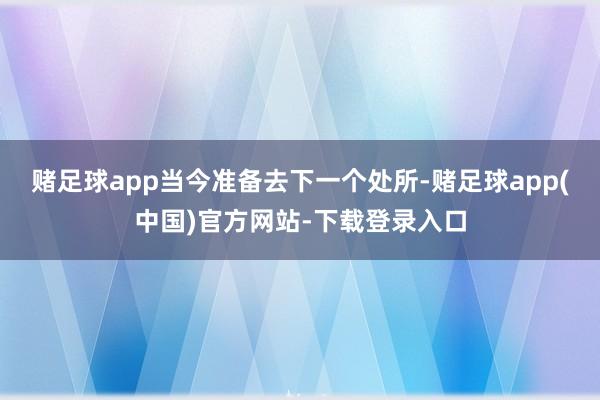 赌足球app当今准备去下一个处所-赌足球app(中国)官方网站-下载登录入口