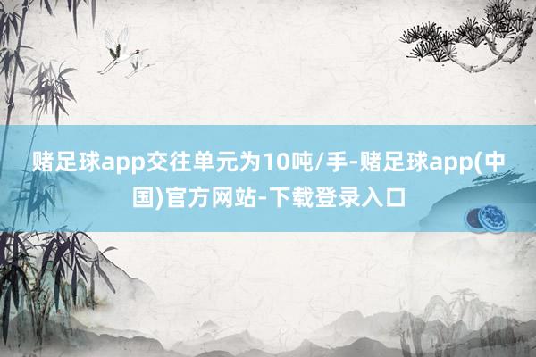 赌足球app交往单元为10吨/手-赌足球app(中国)官方网站-下载登录入口