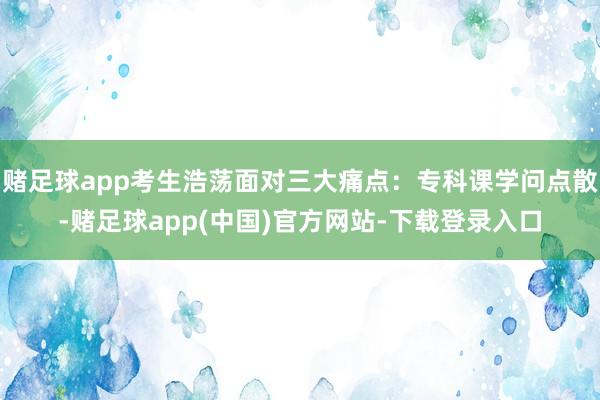 赌足球app考生浩荡面对三大痛点:专科课学问点散-赌足球app(中国)官方网站-下载登录入口